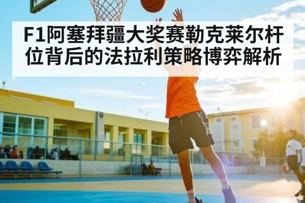 F1阿塞拜疆大奖赛勒克莱尔杆位背后的法拉利策略博弈解析