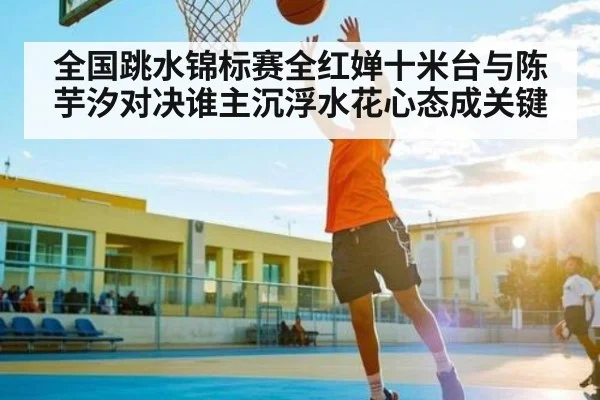 全国跳水锦标赛全红婵十米台与陈芋汐对决谁主沉浮水花心态成关键